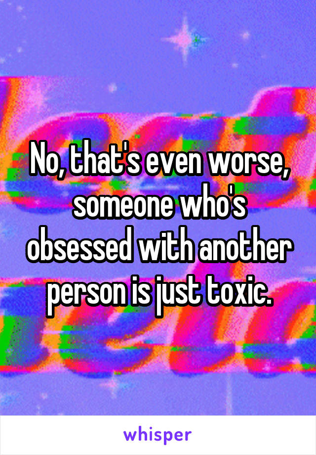 No, that's even worse, someone who's obsessed with another person is just toxic.