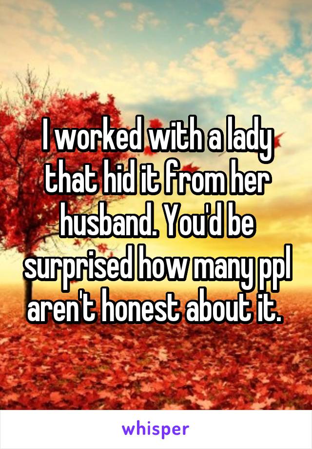 I worked with a lady that hid it from her husband. You'd be surprised how many ppl aren't honest about it. 