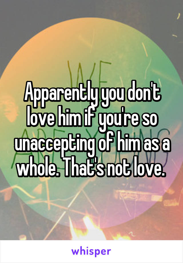 Apparently you don't love him if you're so unaccepting of him as a whole. That's not love. 