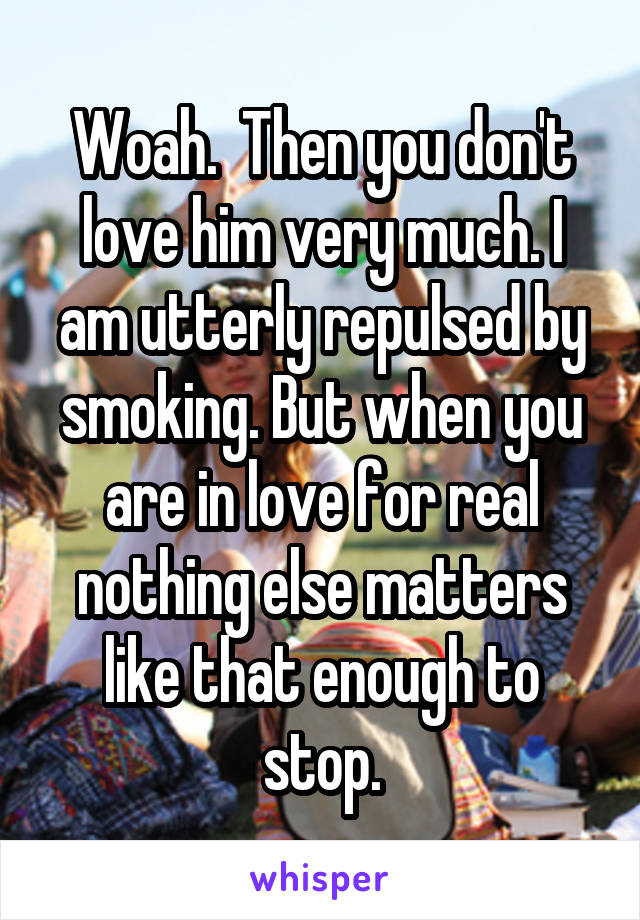 Woah.  Then you don't love him very much. I am utterly repulsed by smoking. But when you are in love for real nothing else matters like that enough to stop.