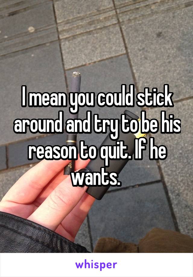 I mean you could stick around and try to be his reason to quit. If he wants. 