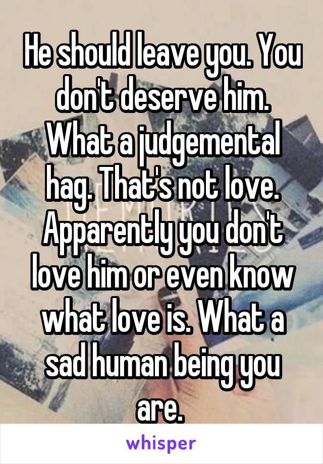 He should leave you. You don't deserve him. What a judgemental hag. That's not love. Apparently you don't love him or even know what love is. What a sad human being you are. 