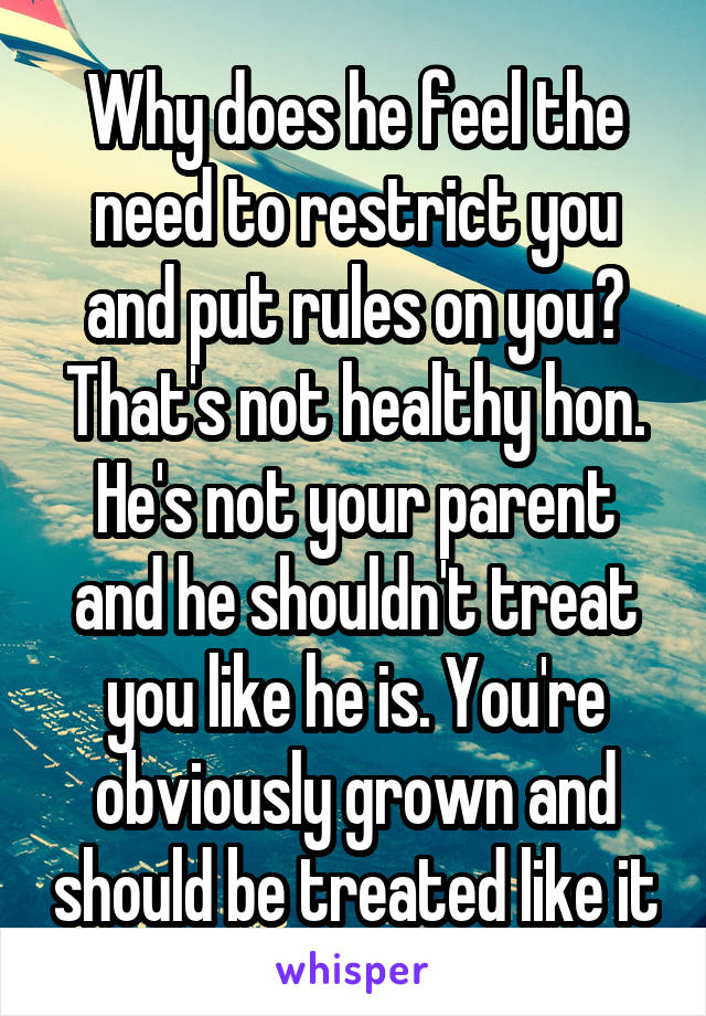 Why does he feel the need to restrict you and put rules on you? That's not healthy hon. He's not your parent and he shouldn't treat you like he is. You're obviously grown and should be treated like it