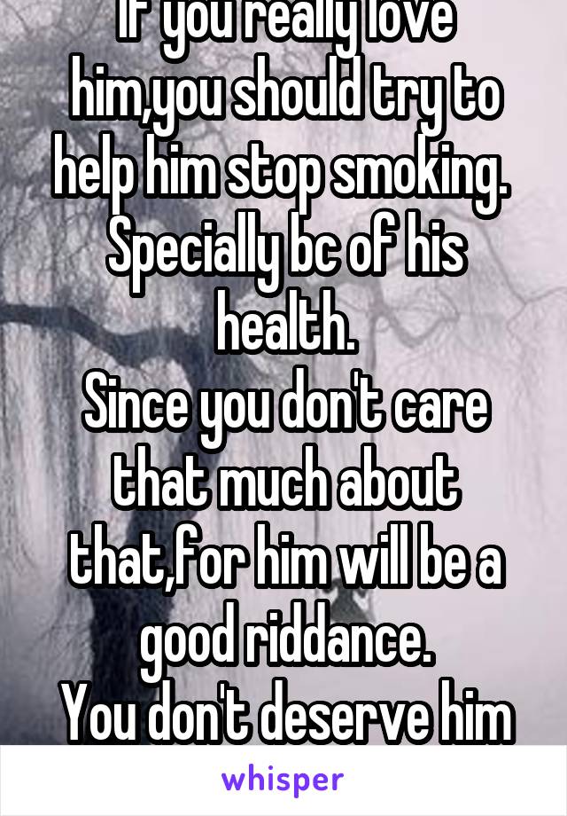 If you really love him,you should try to help him stop smoking. 
Specially bc of his health.
Since you don't care that much about that,for him will be a good riddance.
You don't deserve him anyway.