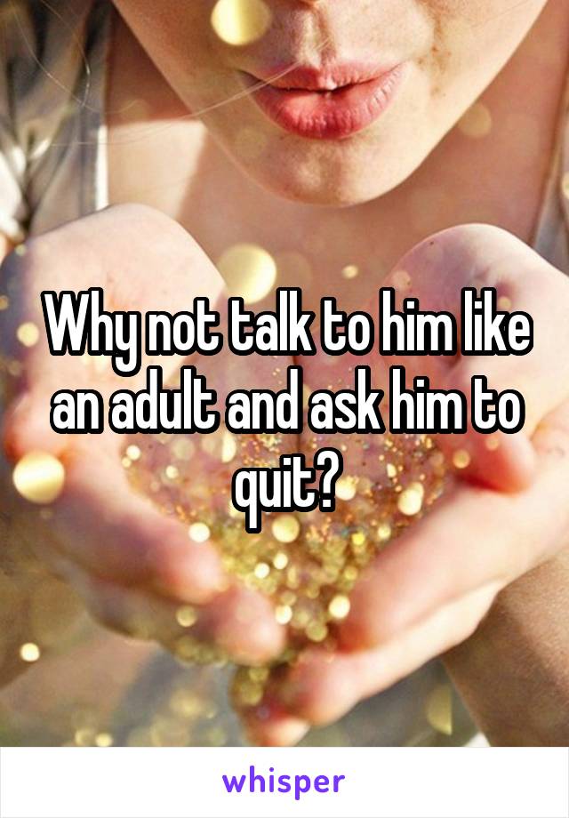 Why not talk to him like an adult and ask him to quit?