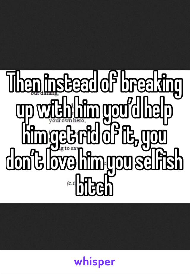 Then instead of breaking up with him you’d help him get rid of it, you don’t love him you selfish bitch 