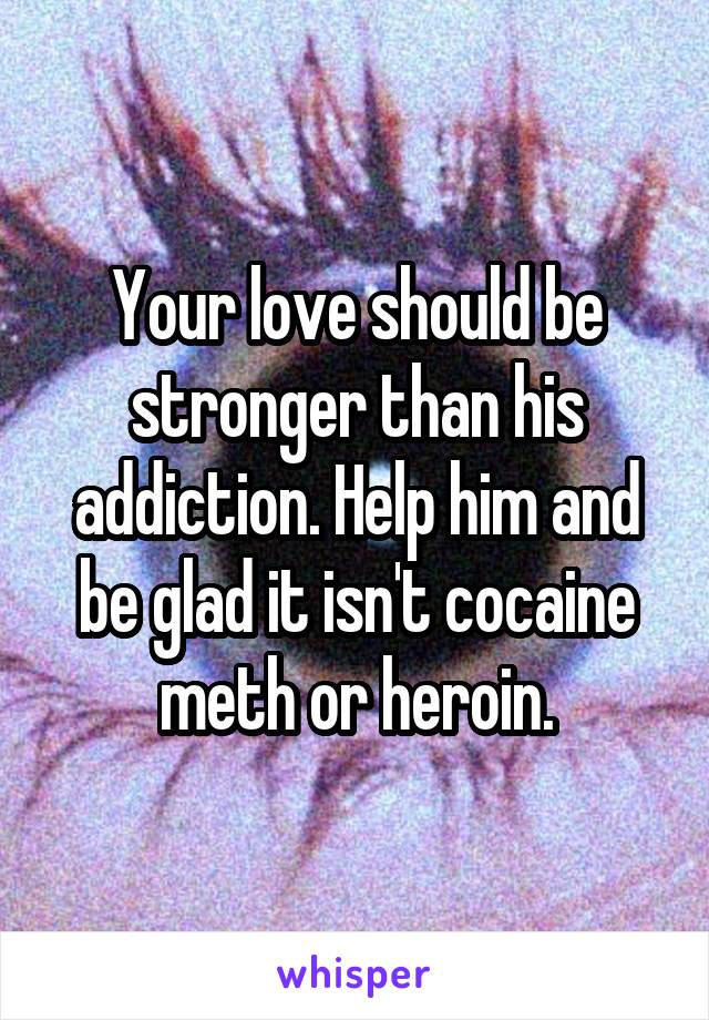 Your love should be stronger than his addiction. Help him and be glad it isn't cocaine meth or heroin.