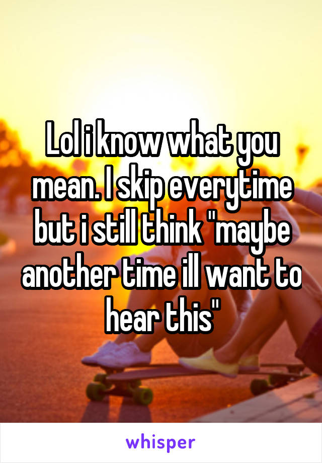 Lol i know what you mean. I skip everytime but i still think "maybe another time ill want to hear this"