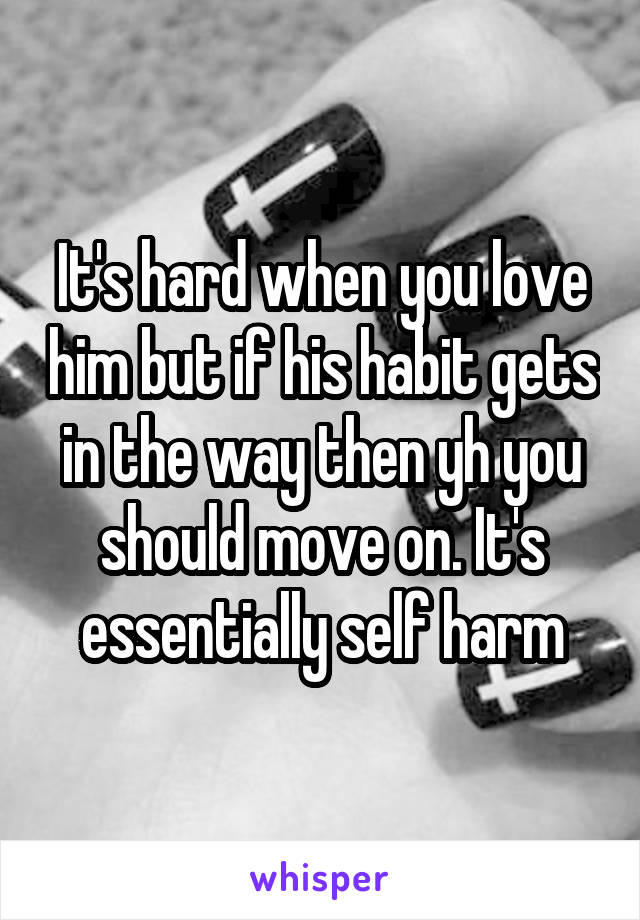 It's hard when you love him but if his habit gets in the way then yh you should move on. It's essentially self harm