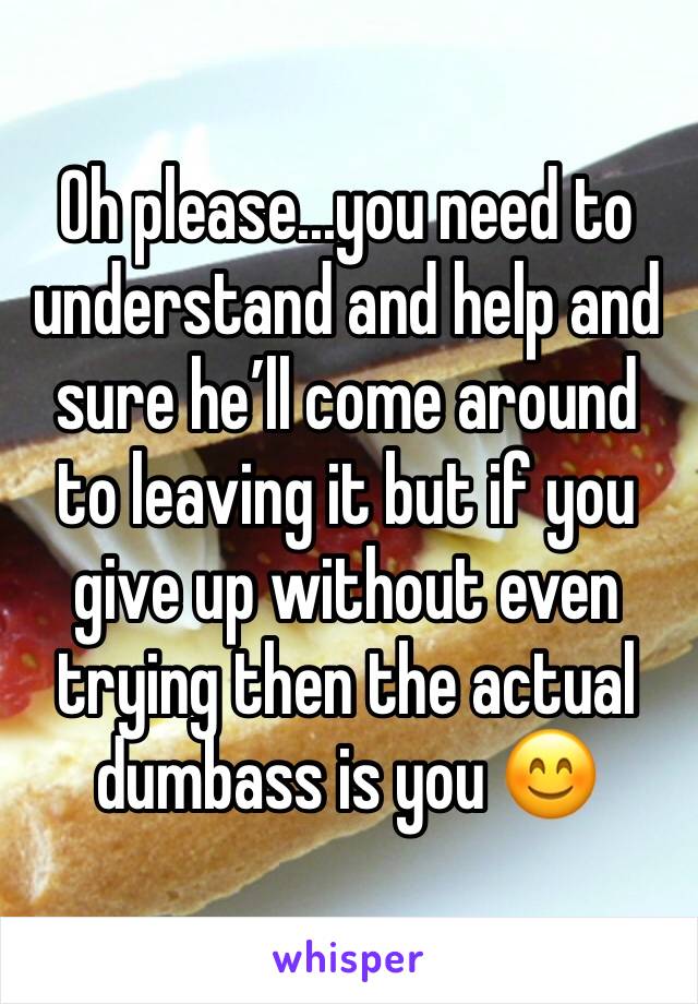 Oh please...you need to understand and help and sure he’ll come around to leaving it but if you give up without even trying then the actual dumbass is you 😊