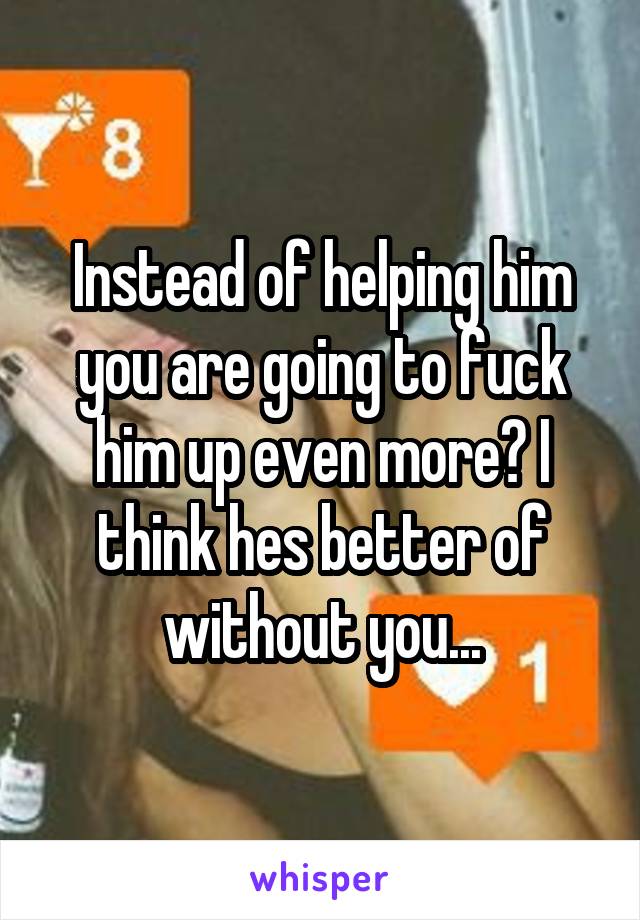 Instead of helping him you are going to fuck him up even more? I think hes better of without you...