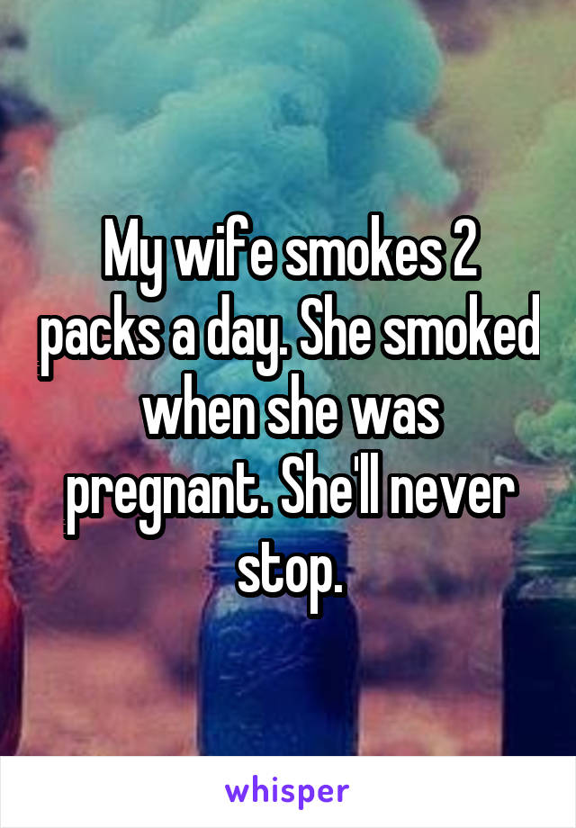 My wife smokes 2 packs a day. She smoked when she was pregnant. She'll never stop.