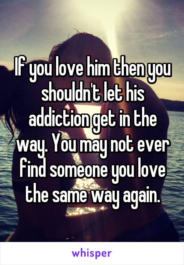 If you love him then you shouldn't let his addiction get in the way. You may not ever find someone you love the same way again.