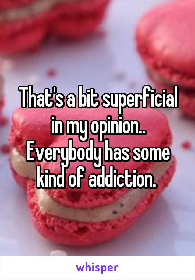 That's a bit superficial in my opinion.. Everybody has some kind of addiction. 