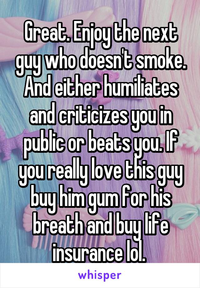 Great. Enjoy the next guy who doesn't smoke. And either humiliates and criticizes you in public or beats you. If you really love this guy buy him gum for his breath and buy life insurance lol. 