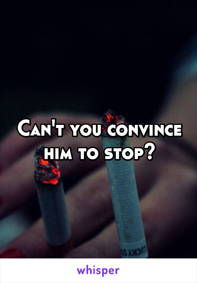 Can't you convince him to stop?