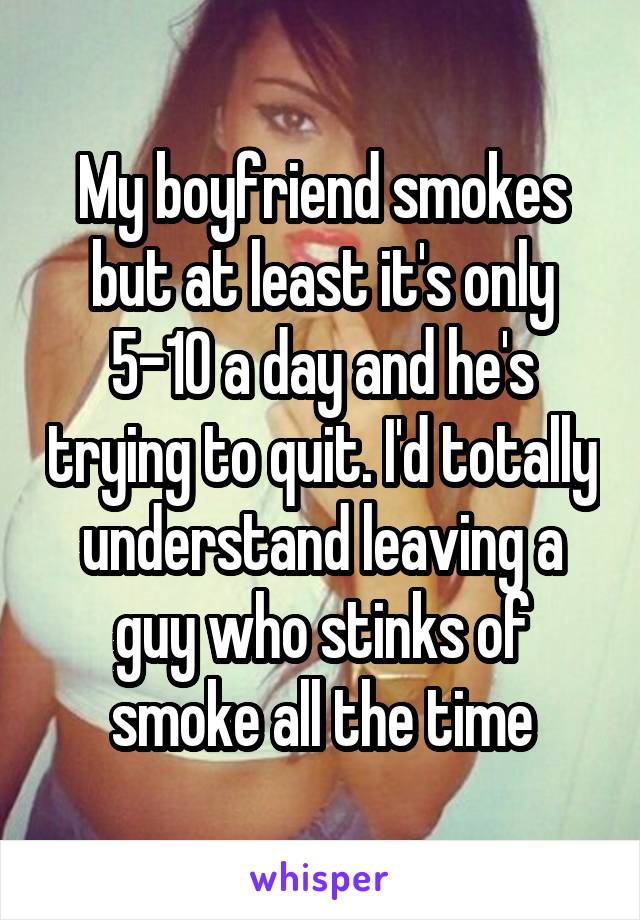 My boyfriend smokes but at least it's only 5-10 a day and he's trying to quit. I'd totally understand leaving a guy who stinks of smoke all the time