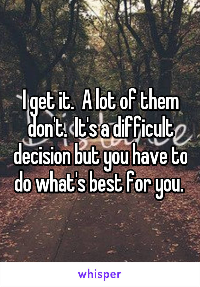 I get it.  A lot of them don't.  It's a difficult decision but you have to do what's best for you. 