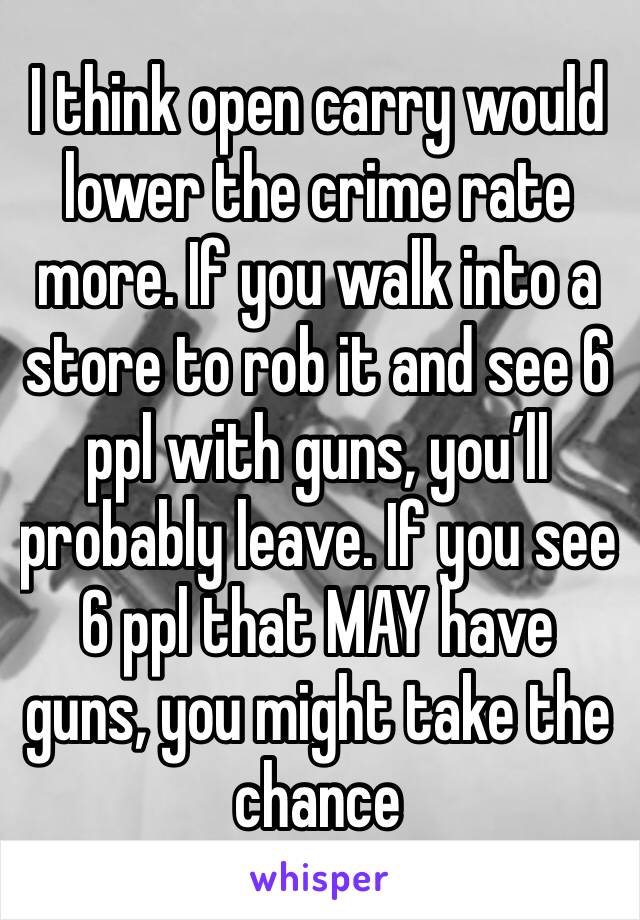 I think open carry would lower the crime rate more. If you walk into a store to rob it and see 6 ppl with guns, you’ll probably leave. If you see 6 ppl that MAY have guns, you might take the chance 