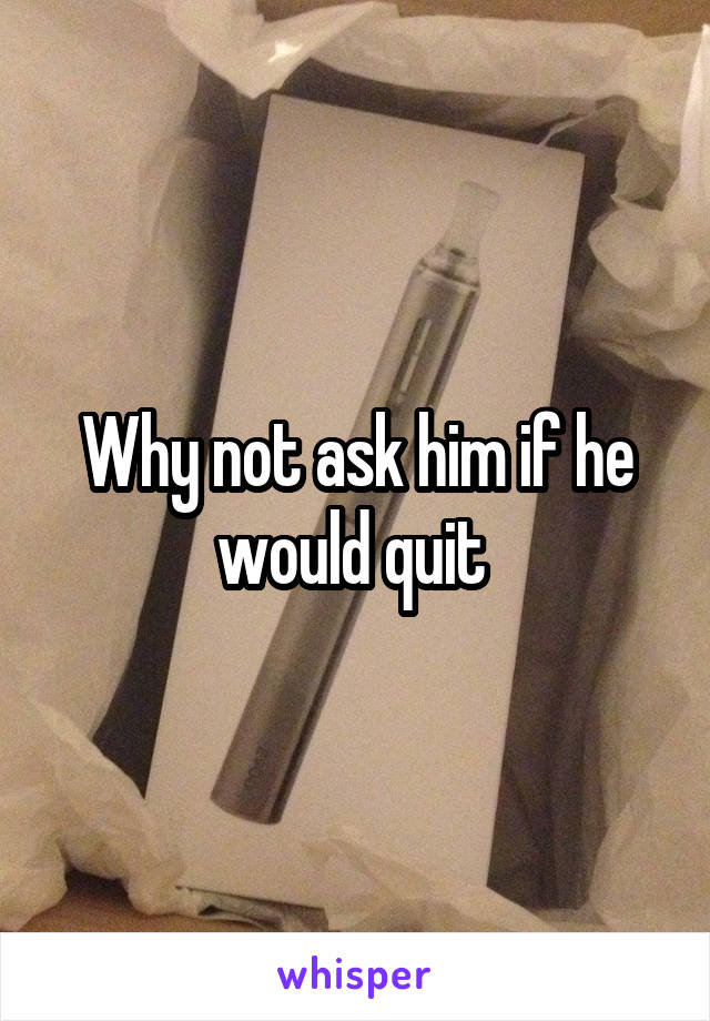 Why not ask him if he would quit 