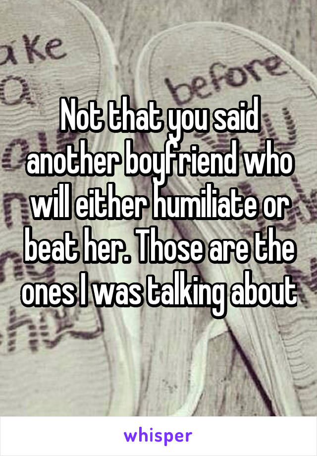 Not that you said another boyfriend who will either humiliate or beat her. Those are the ones I was talking about 