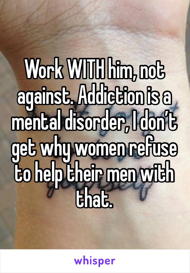 Work WITH him, not against. Addiction is a mental disorder, I don’t get why women refuse to help their men with that.