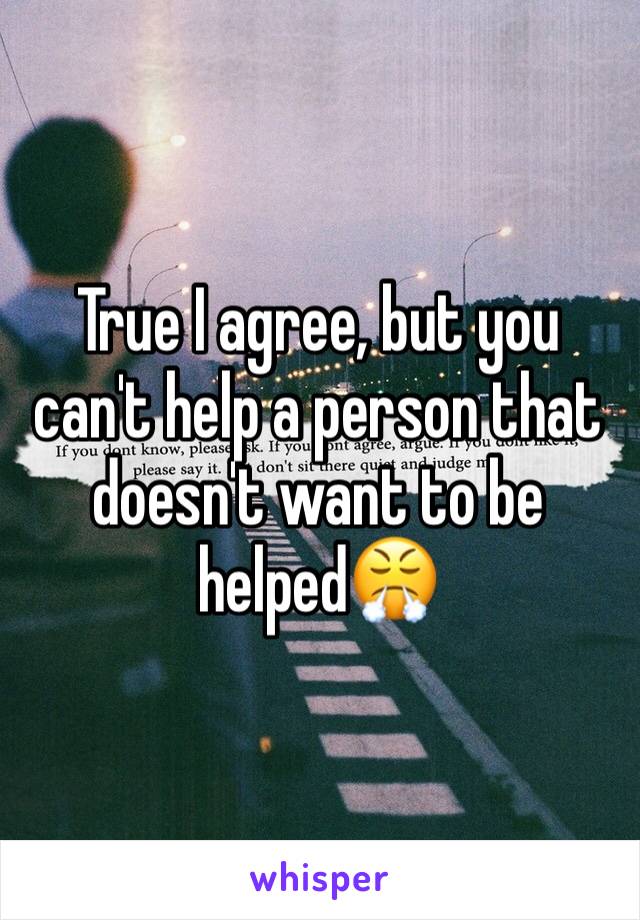 True I agree, but you can't help a person that doesn't want to be helped😤