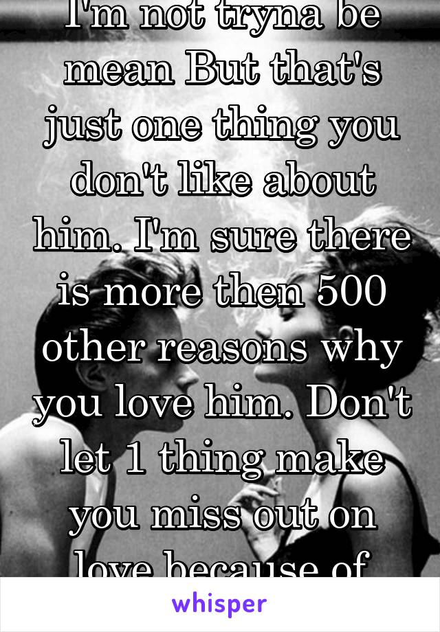 I'm not tryna be mean But that's just one thing you don't like about him. I'm sure there is more then 500 other reasons why you love him. Don't let 1 thing make you miss out on love because of that. 