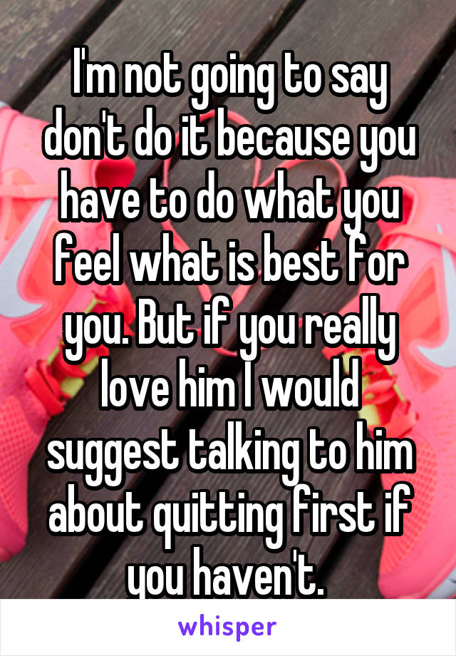 I'm not going to say don't do it because you have to do what you feel what is best for you. But if you really love him I would suggest talking to him about quitting first if you haven't. 