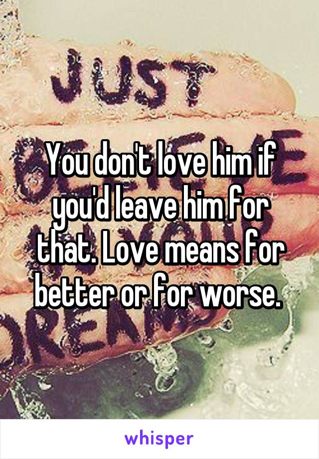 You don't love him if you'd leave him for that. Love means for better or for worse. 