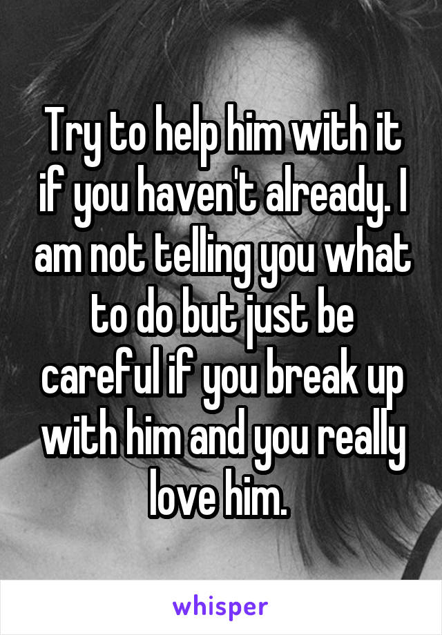 Try to help him with it if you haven't already. I am not telling you what to do but just be careful if you break up with him and you really love him. 