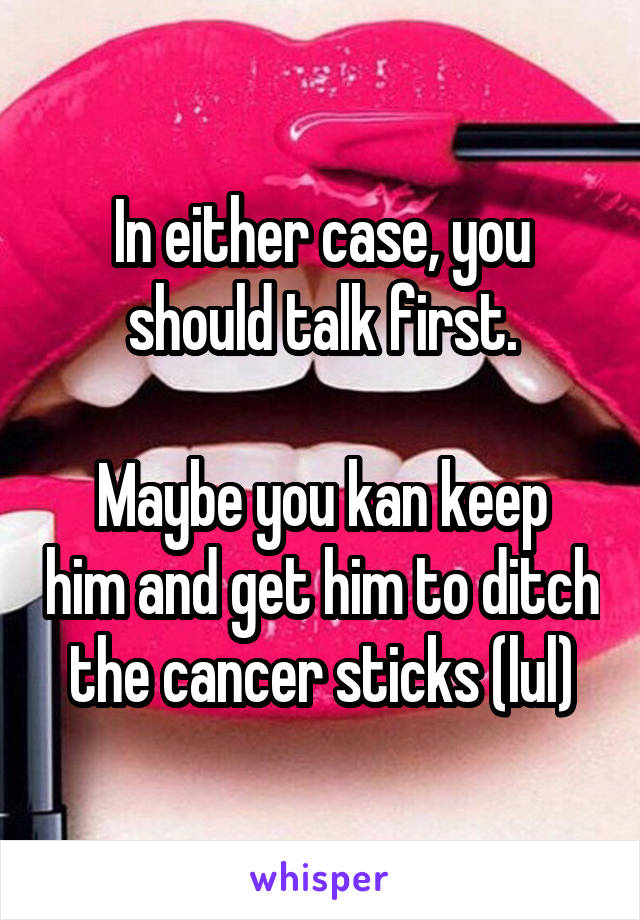 In either case, you should talk first.

Maybe you kan keep him and get him to ditch the cancer sticks (lul)