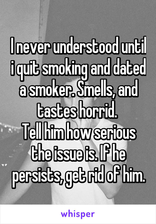 I never understood until i quit smoking and dated a smoker. Smells, and tastes horrid. 
Tell him how serious the issue is. If he persists, get rid of him.