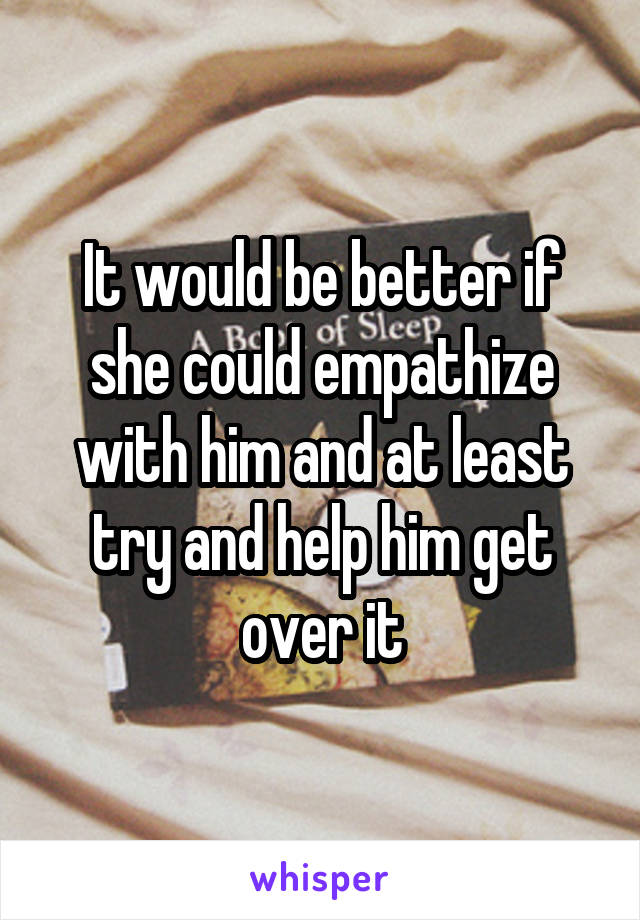 It would be better if she could empathize with him and at least try and help him get over it