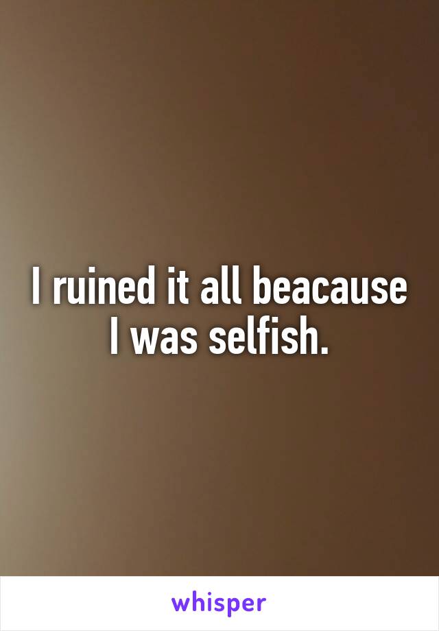 I ruined it all beacause I was selfish.