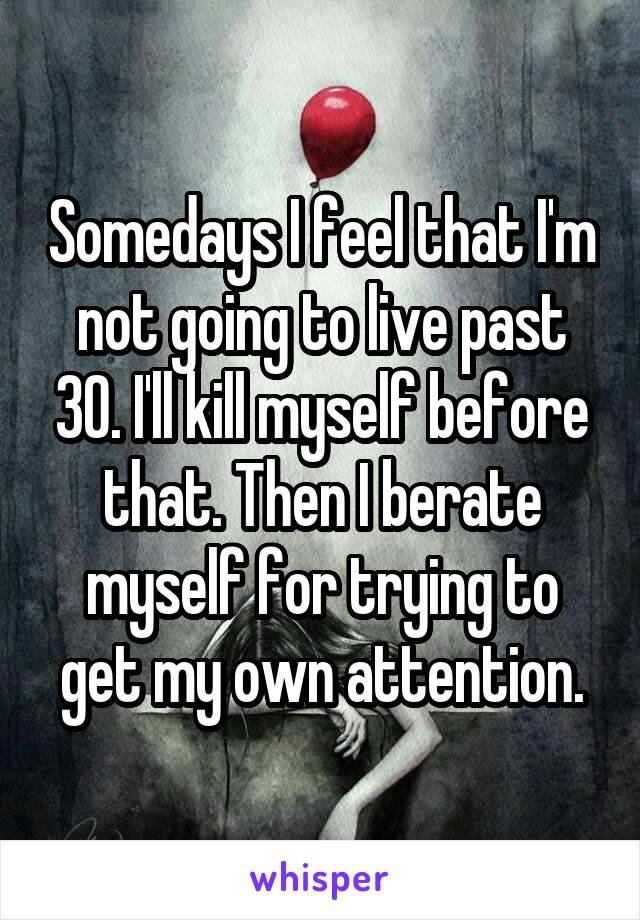 Somedays I feel that I'm not going to live past 30. I'll kill myself before that. Then I berate myself for trying to get my own attention.