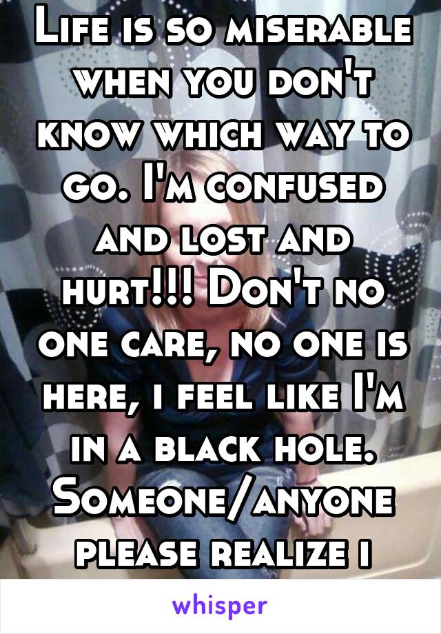 Life is so miserable when you don't know which way to go. I'm confused and lost and hurt!!! Don't no one care, no one is here, i feel like I'm in a black hole. Someone/anyone please realize i matter 2
