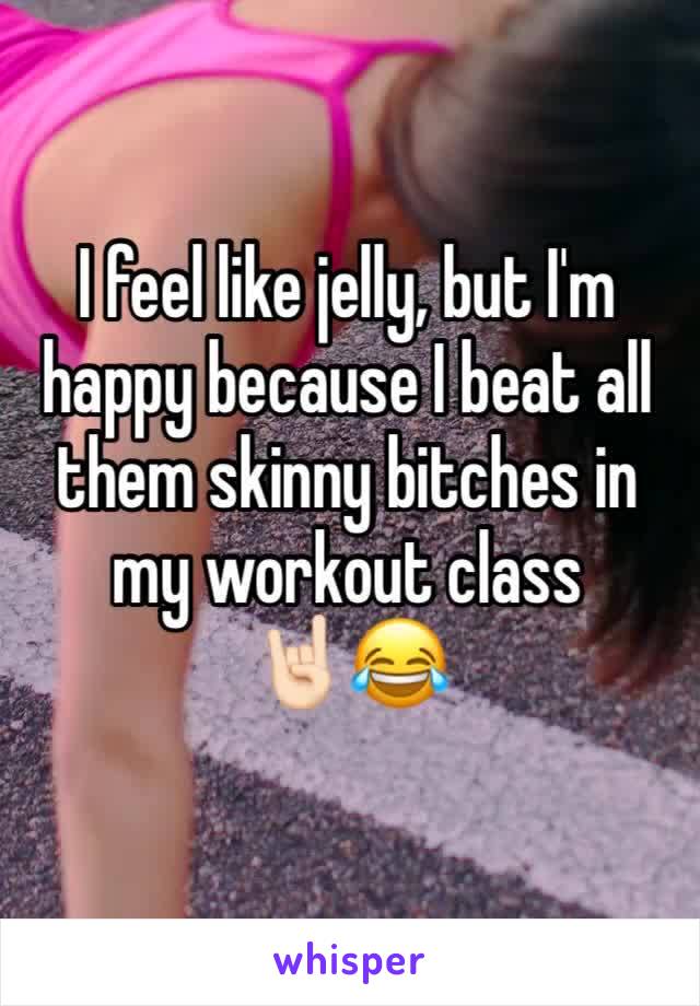 I feel like jelly, but I'm happy because I beat all them skinny bitches in my workout class 
🤘🏻😂