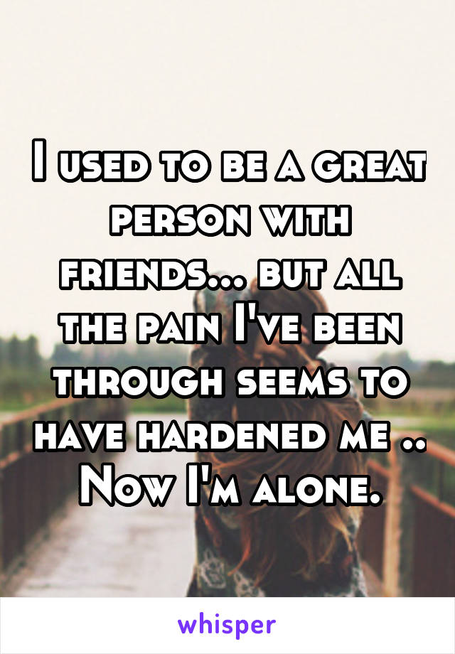 I used to be a great person with friends... but all the pain I've been through seems to have hardened me .. Now I'm alone.