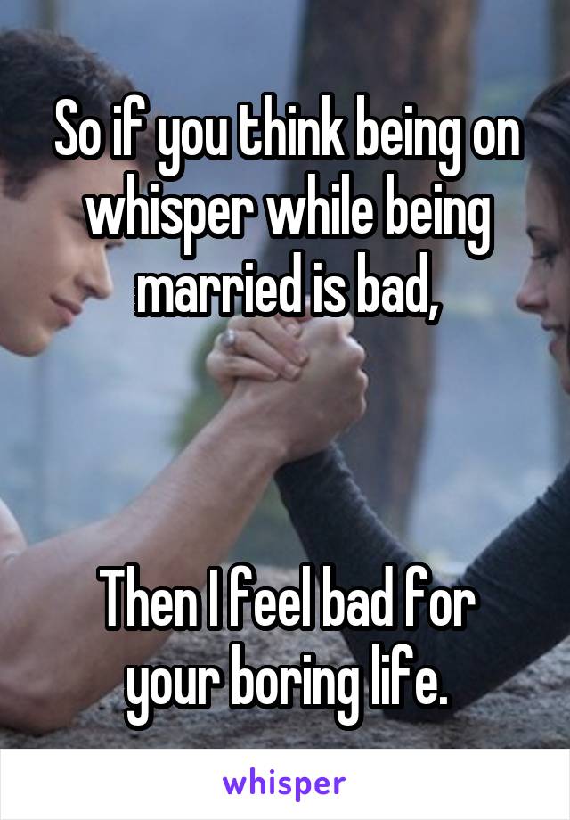 So if you think being on whisper while being married is bad,



Then I feel bad for your boring life.
