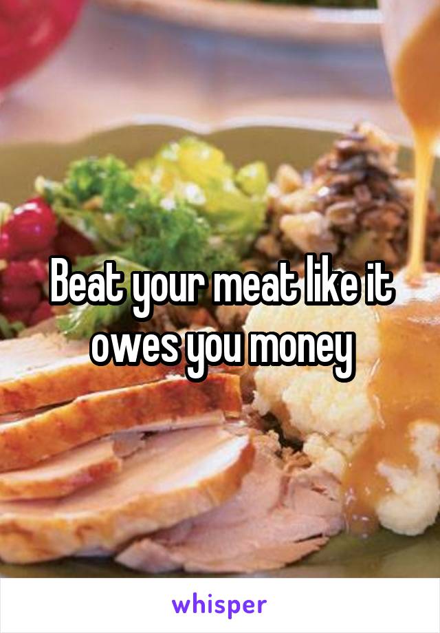 Beat your meat like it owes you money