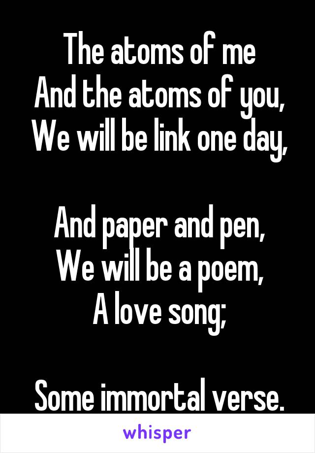 The atoms of me
And the atoms of you,
We will be link one day, 
And paper and pen,
We will be a poem,
A love song;

Some immortal verse.