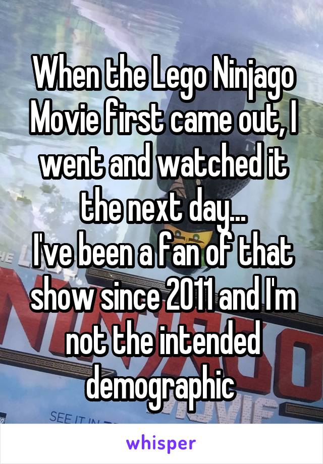 When the Lego Ninjago Movie first came out, I went and watched it the next day...
I've been a fan of that show since 2011 and I'm not the intended demographic 