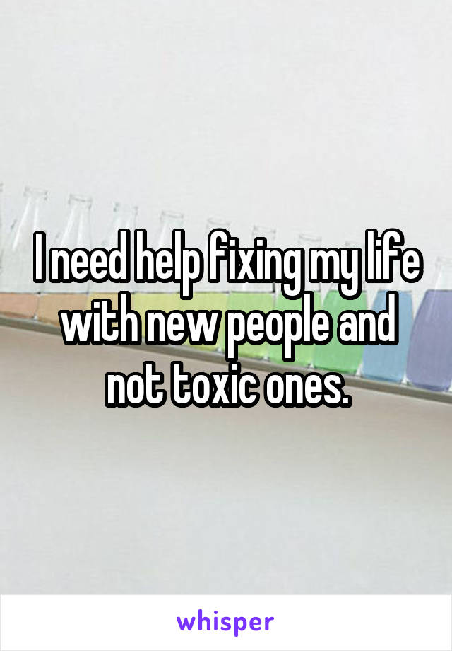 I need help fixing my life with new people and not toxic ones.