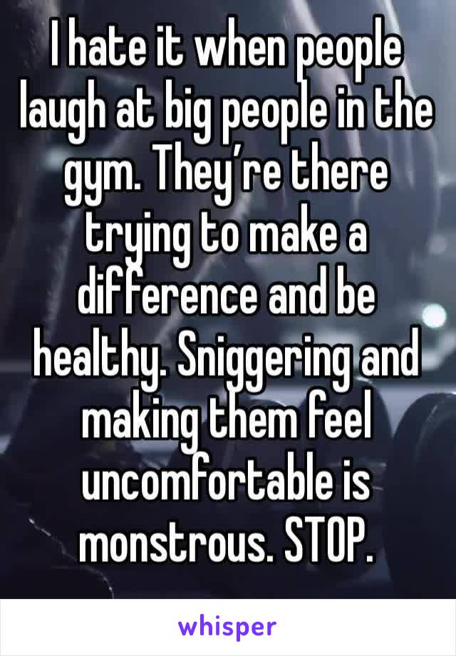 I hate it when people laugh at big people in the gym. They’re there trying to make a difference and be healthy. Sniggering and making them feel uncomfortable is monstrous. STOP. 