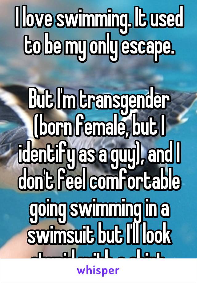I love swimming. It used to be my only escape.

But I'm transgender (born female, but I identify as a guy), and I don't feel comfortable going swimming in a swimsuit but I'll look stupid with a shirt.
