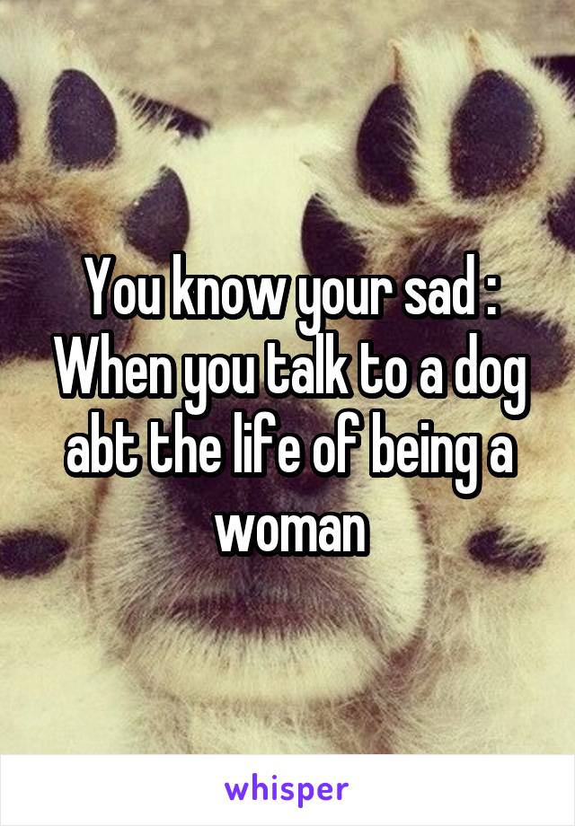 You know your sad :
When you talk to a dog abt the life of being a woman