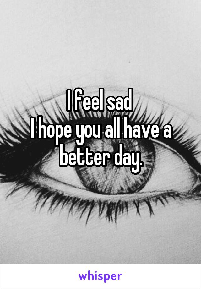 I feel sad 
I hope you all have a better day.
