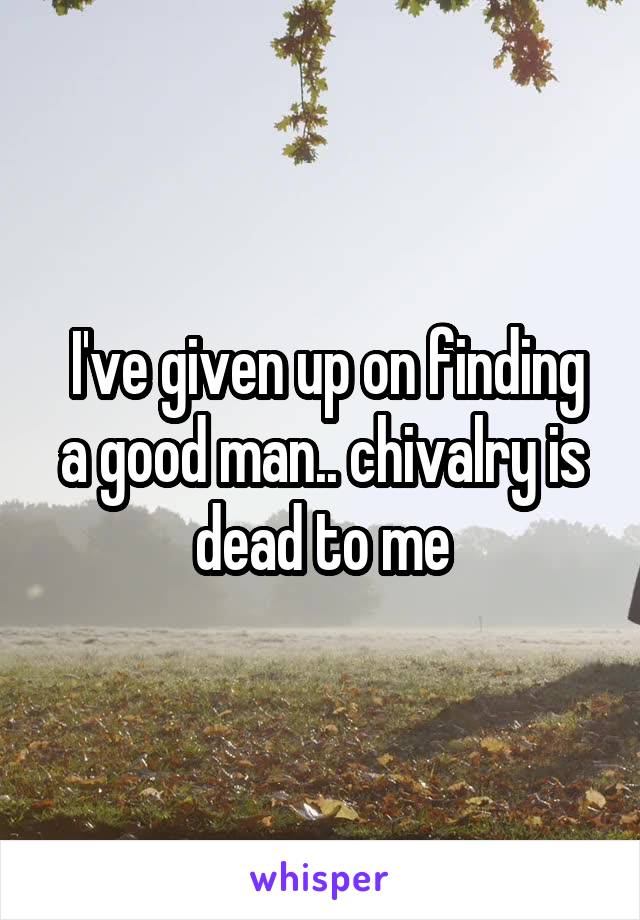  I've given up on finding a good man.. chivalry is dead to me