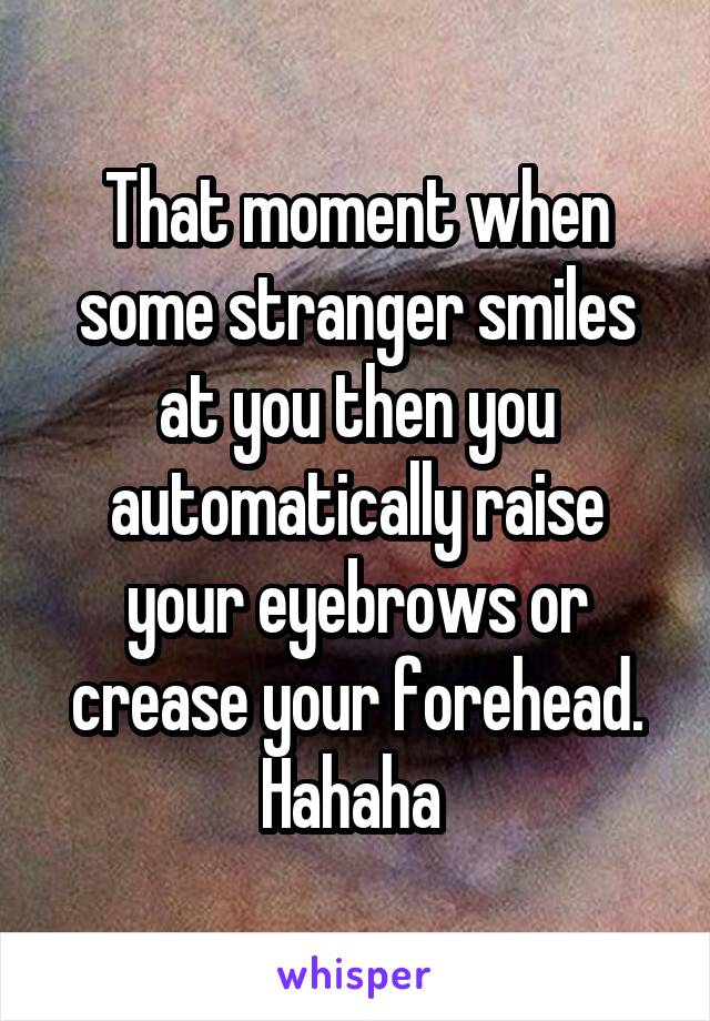 That moment when some stranger smiles at you then you automatically raise your eyebrows or crease your forehead. Hahaha 